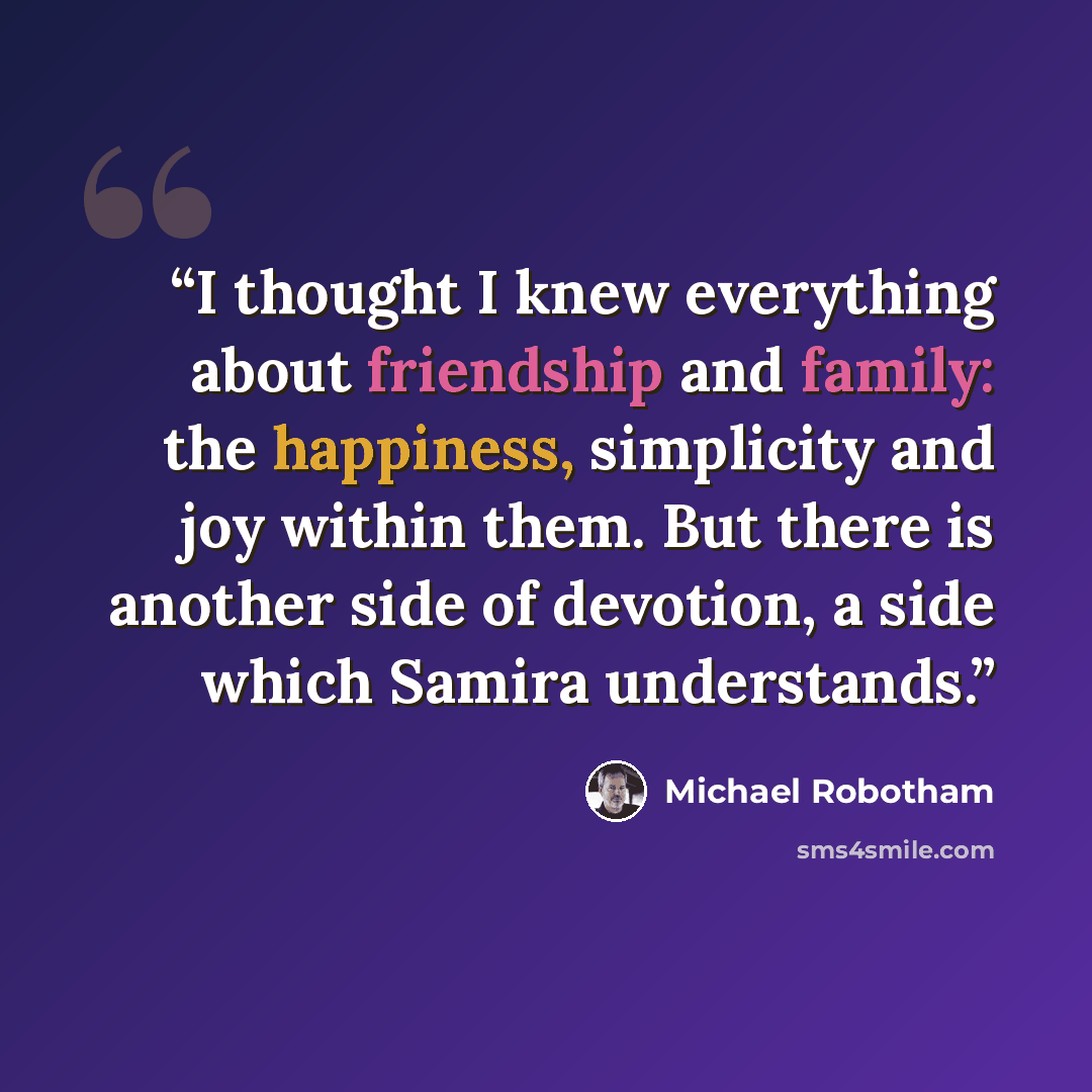 “I thought I knew everything about friendship and family: the happiness, simplicity and joy within them. But there is another side of devotion, a side which Samira understands.” quote by Michael Robotham