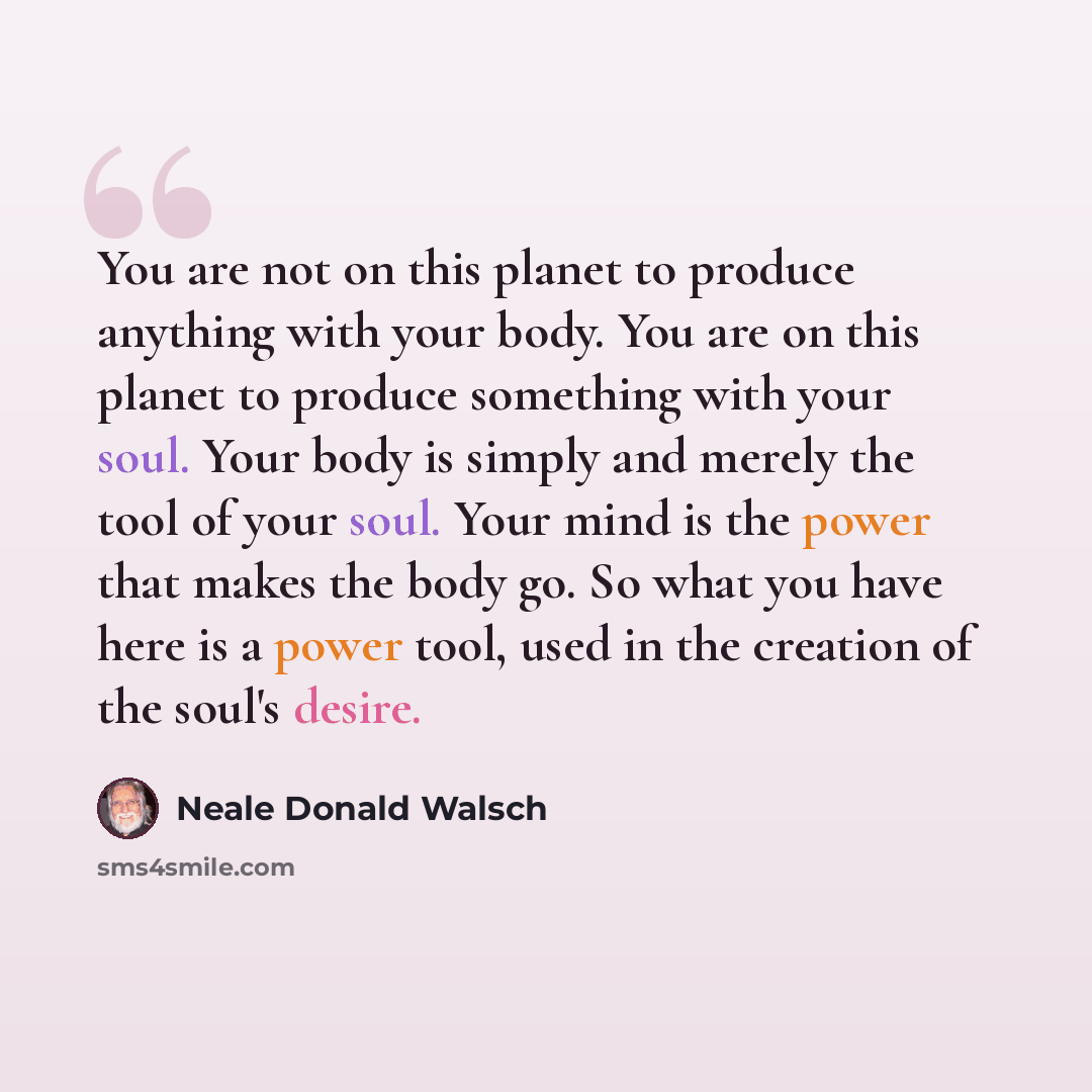 “You are not on this planet to produce anything with your body. You are on this planet to produce something with your soul. Your body is simply and merely the tool of your soul. Your mind is the power that makes the body go. So what you have here is a power tool, used in the creation of the soul's…” quote by Neale Donald Walsch