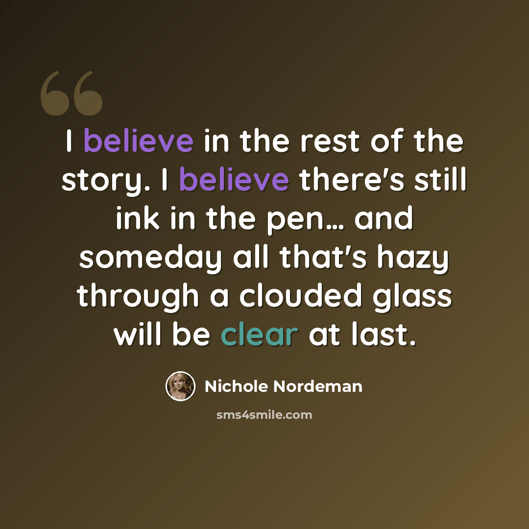 “I believe in the rest of the story. I believe there's still ink in the pen… and someday all that's hazy through a clouded glass will be clear at last.” quote by Nichole Nordeman