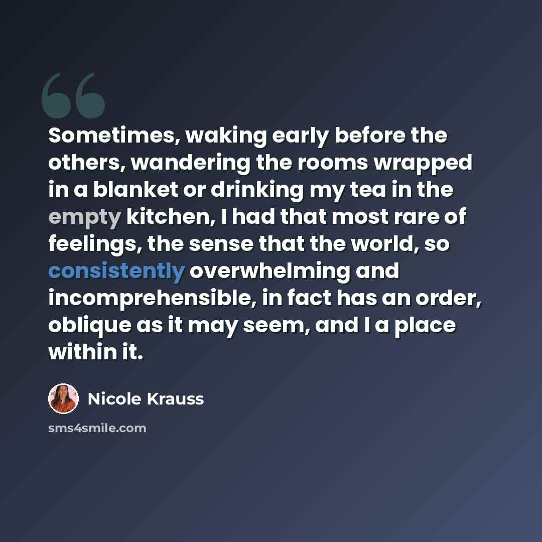 “Sometimes, waking early before the others, wandering the rooms wrapped in a blanket or drinking my tea in the empty kitchen, I had that most rare of feelings, the sense that the world, so consistently overwhelming and incomprehensible, in fact has an order, oblique as it may seem, and I a place…” quote by Nicole Krauss