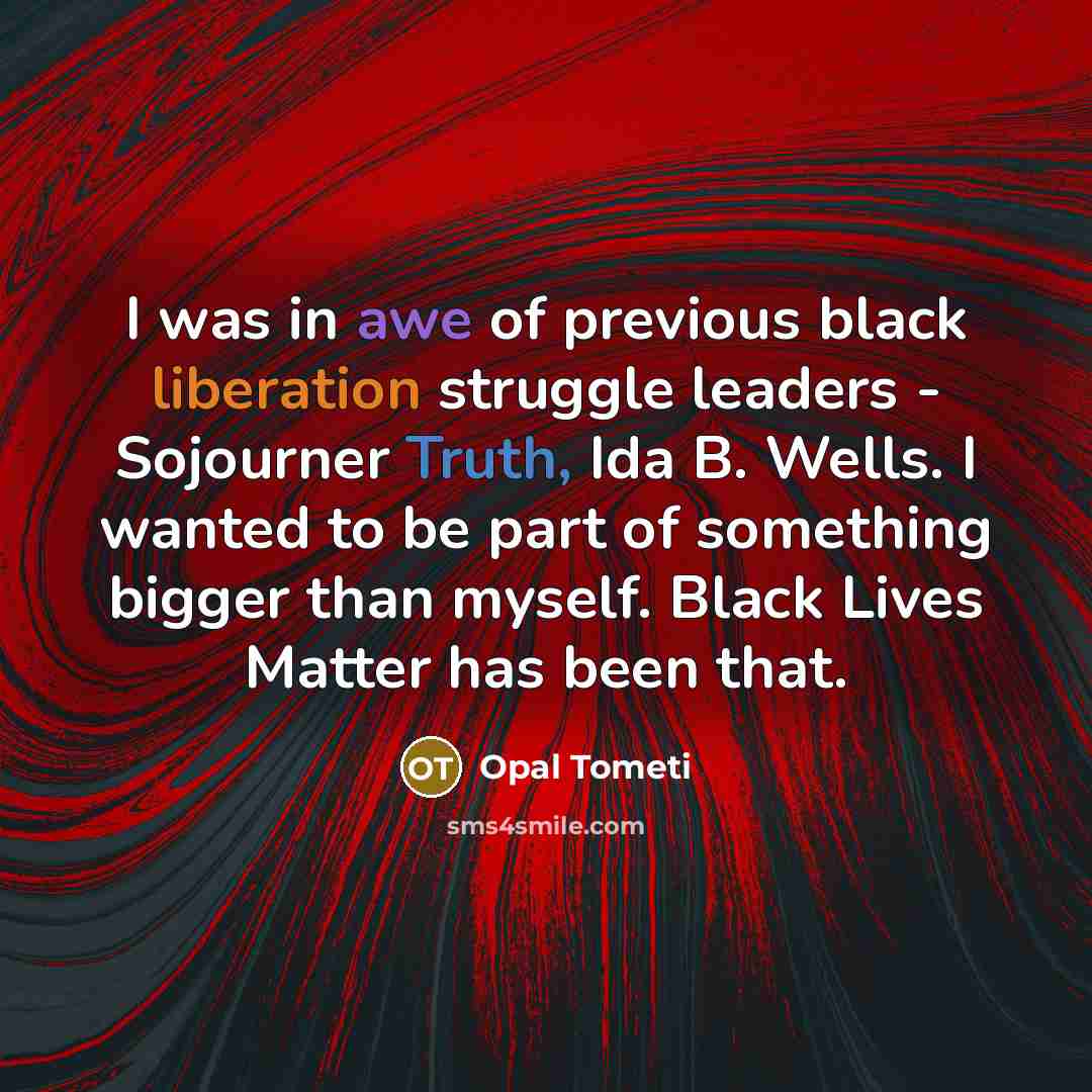 “I was in awe of previous black liberation struggle leaders - Sojourner Truth, Ida B. Wells. I wanted to be part of something bigger than myself. Black Lives Matter has been that.” quote by Opal Tometi