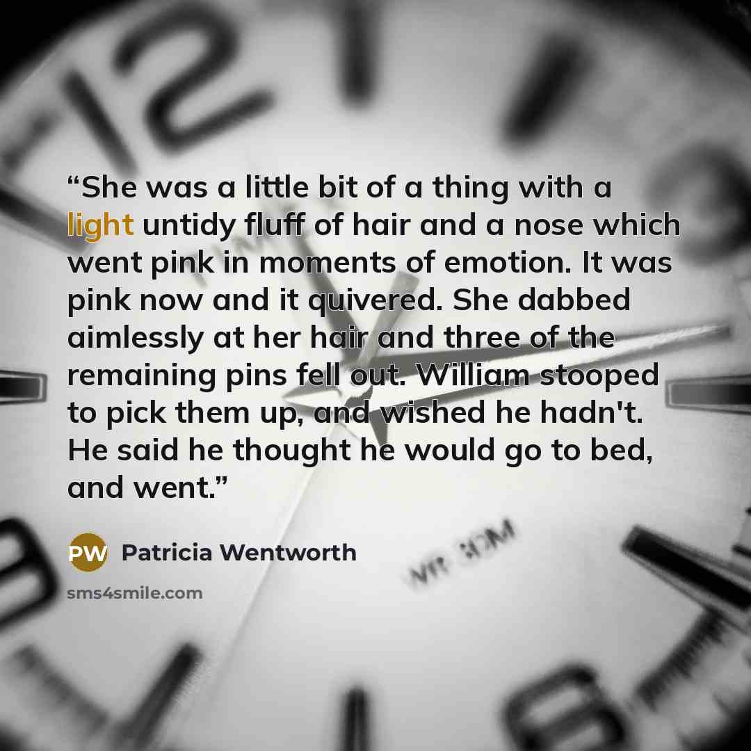 “She was a little bit of a thing with a light untidy fluff of hair and a nose which went pink in moments of emotion. It was pink now and it quivered. She dabbed aimlessly at her hair and three of the remaining pins fell out. William stooped to pick them up, and wished he hadn't. He said he thought…” quote by Patricia Wentworth