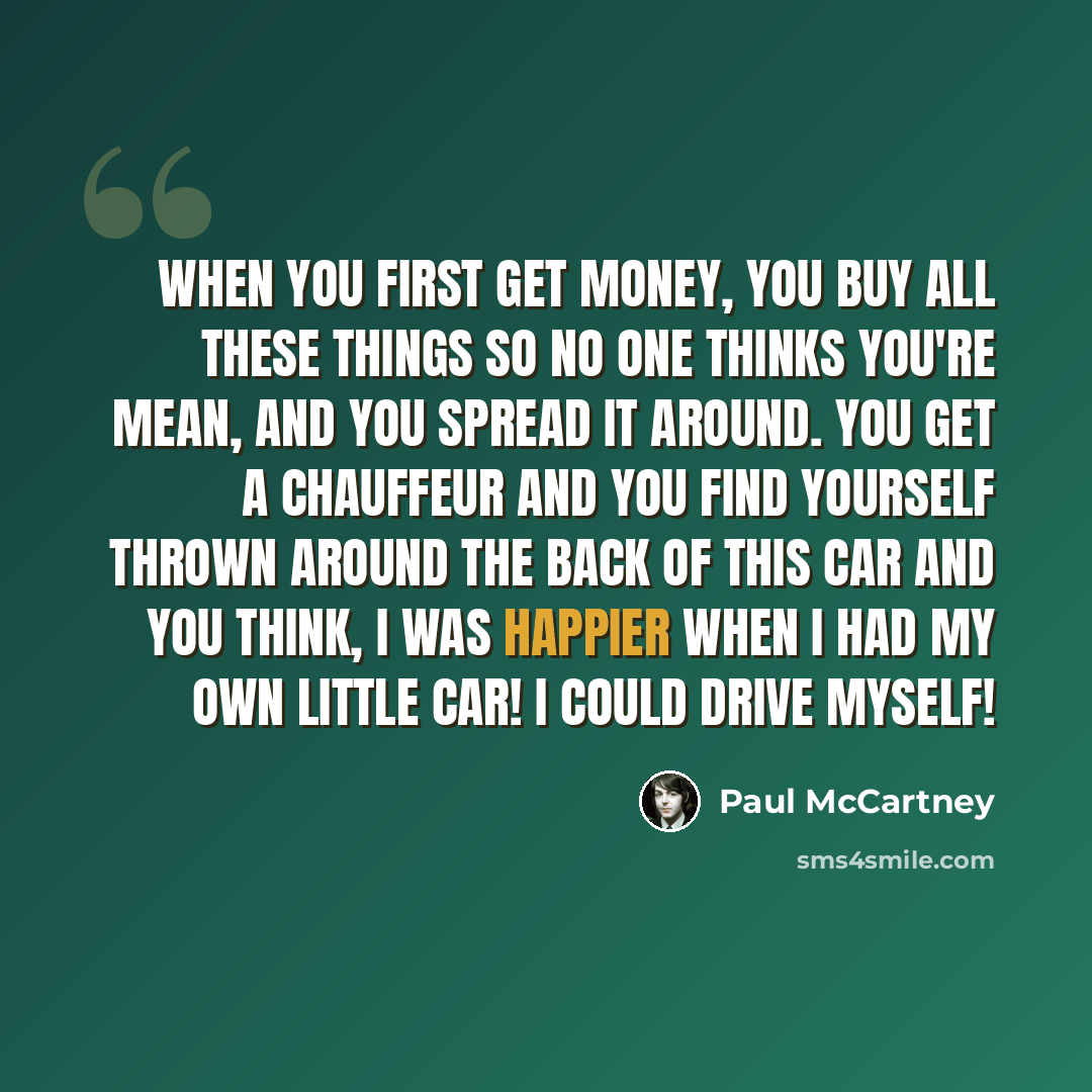 “When you first get money, you buy all these things so no one thinks you're mean, and you spread it around. You get a chauffeur and you find yourself thrown around the back of this car and you think, I was happier when I had my own little car! I could drive myself!” quote by Paul McCartney