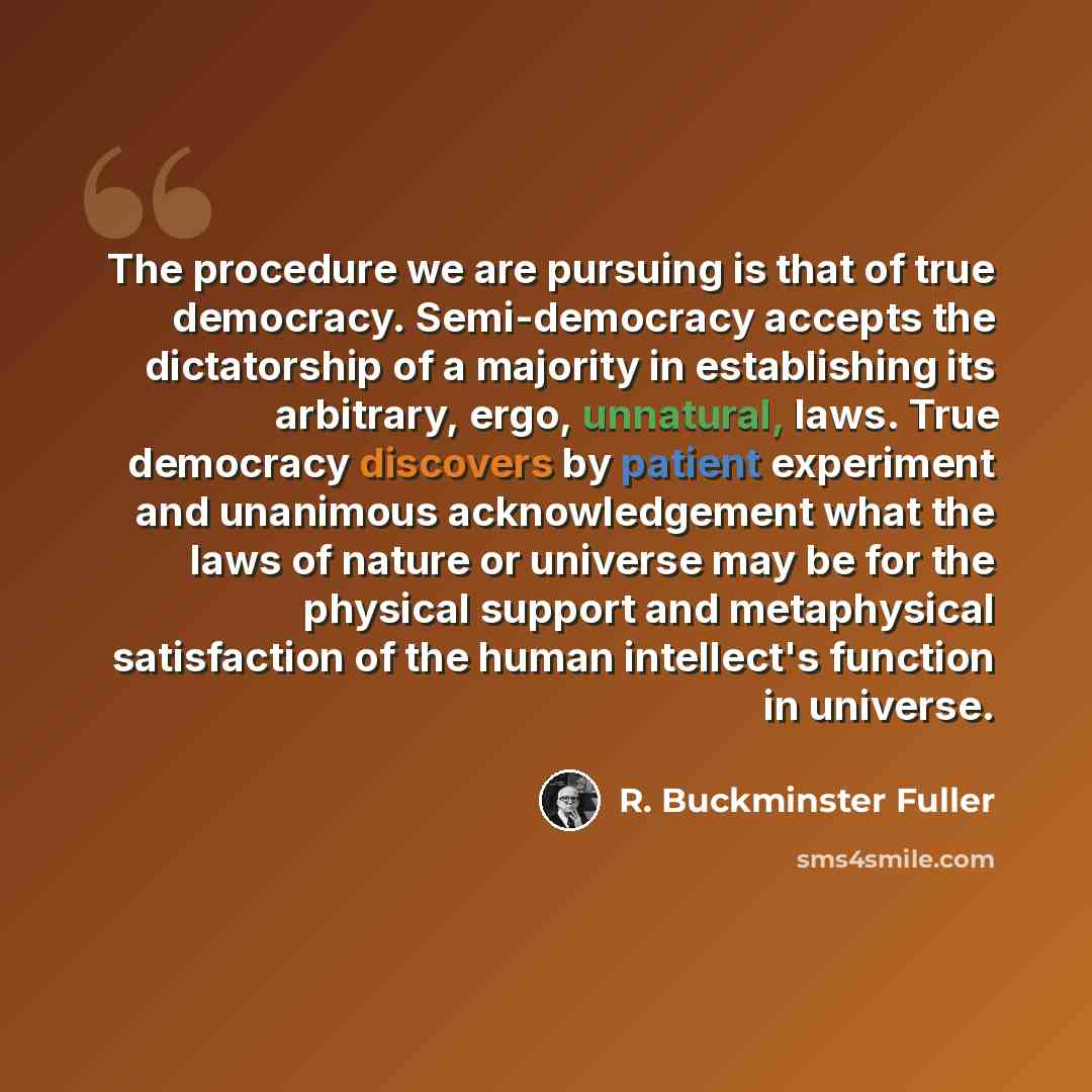 “The procedure we are pursuing is that of true democracy. Semi-democracy accepts the dictatorship of a majority in establishing its arbitrary, ergo, unnatural, laws. True democracy discovers by patient experiment and unanimous acknowledgement what the laws of nature or universe may be for the…” quote by R. Buckminster Fuller