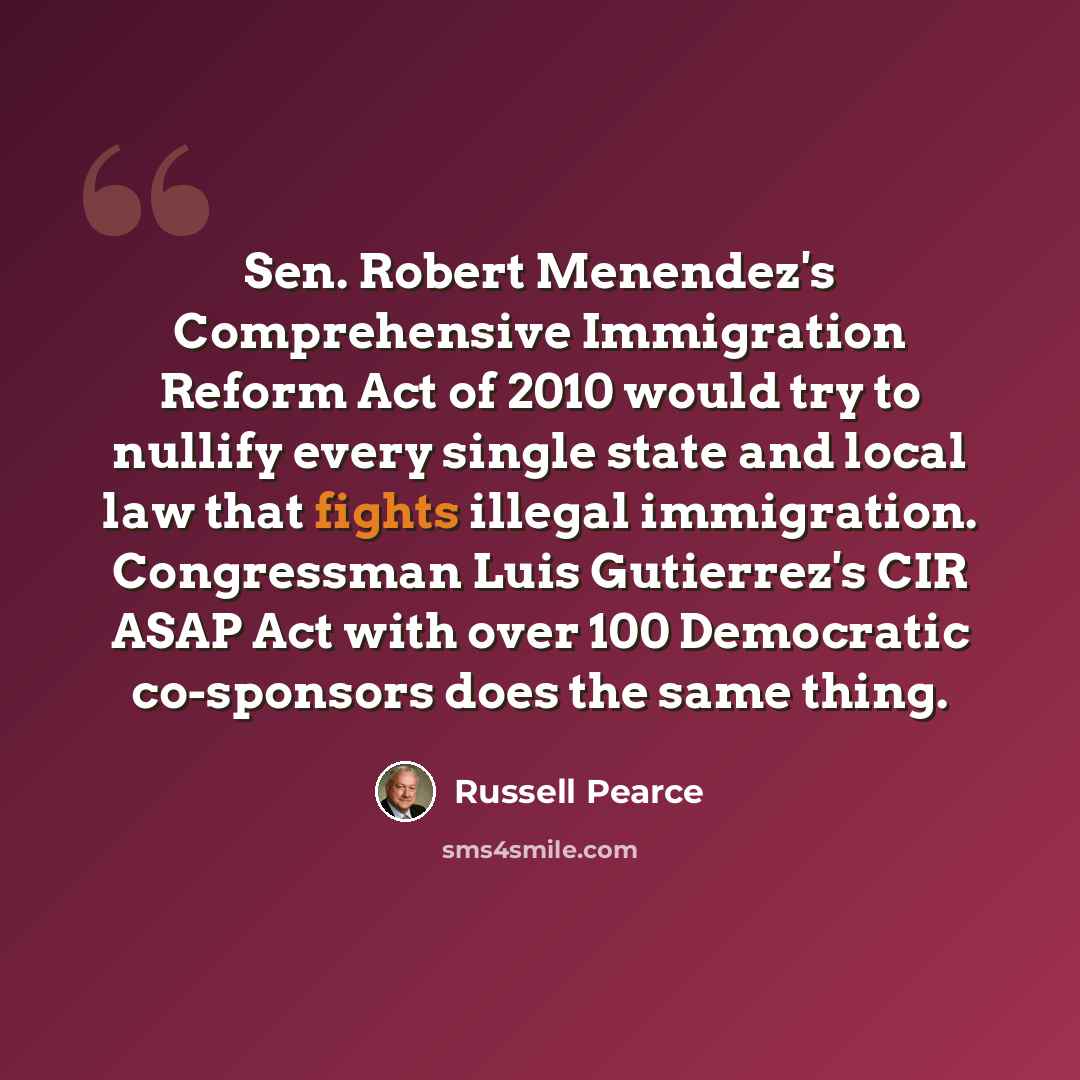 “Sen. Robert Menendez's Comprehensive Immigration Reform Act of 2010 would try to nullify every single state and local law that fights illegal immigration. Congressman Luis Gutierrez's CIR ASAP Act with over 100 Democratic co-sponsors does the same thing.” quote by Russell Pearce