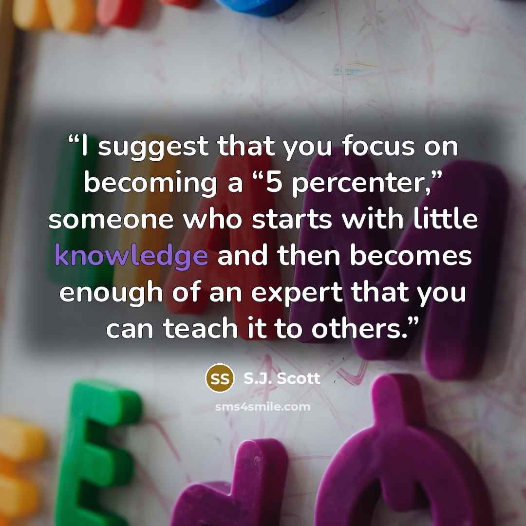 “I suggest that you focus on becoming a “5 percenter,” someone who starts with little knowledge and then becomes enough of an expert that you can teach it to others.” quote by S.J. Scott