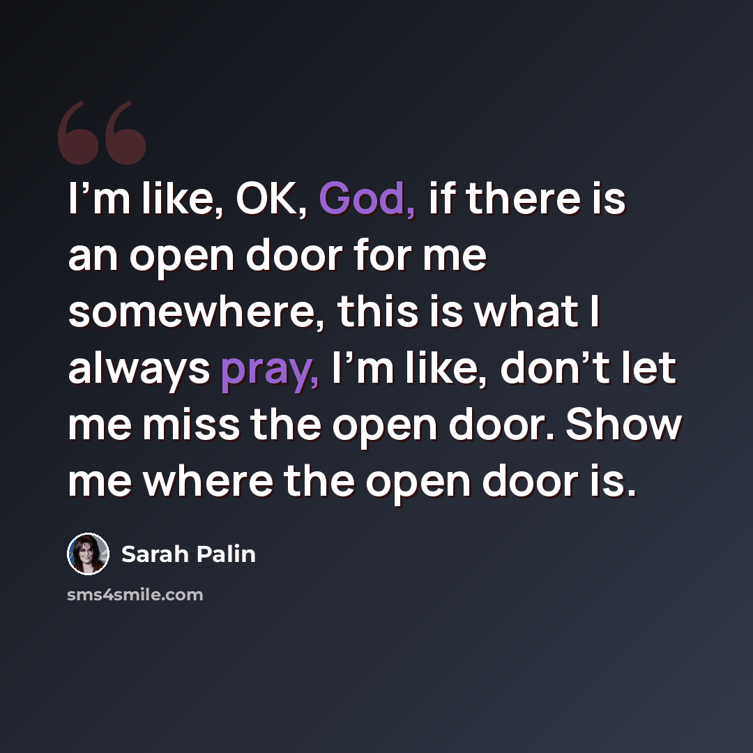 “I'm like, OK, God, if there is an open door for me somewhere, this is what I always pray, I'm like, don't let me miss the open door. Show me where the open door is.” quote by Sarah Palin