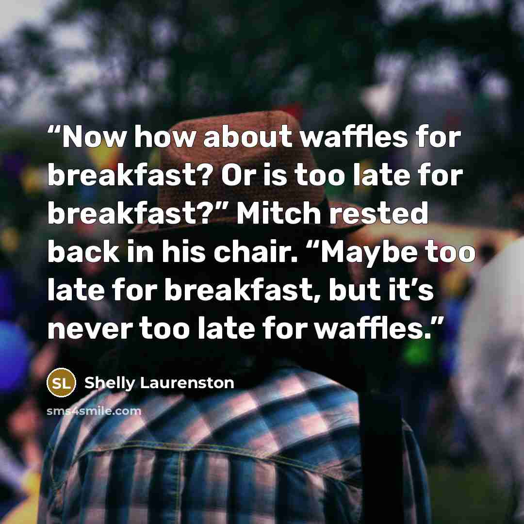 “Now how about waffles for breakfast? Or is too late for breakfast?” Mitch rested back in his chair. “Maybe too late for breakfast, but it’s never too late for waffles.” quote by Shelly Laurenston