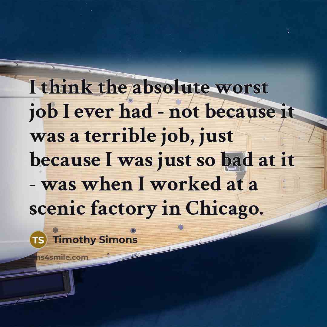 “I think the absolute worst job I ever had - not because it was a terrible job, just because I was just so bad at it - was when I worked at a scenic factory in Chicago.” quote by Timothy Simons