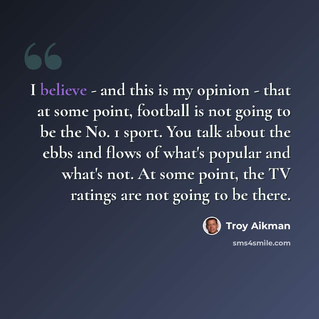 “I believe - and this is my opinion - that at some point, football is not going to be the No. 1 sport. You talk about the ebbs and flows of what's popular and what's not. At some point, the TV ratings are not going to be there.” quote by Troy Aikman