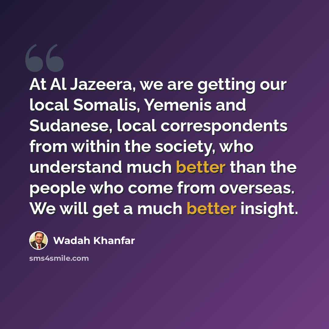 “At Al Jazeera, we are getting our local Somalis, Yemenis and Sudanese, local correspondents from within the society, who understand much better than the people who come from overseas. We will get a much better insight.” quote by Wadah Khanfar