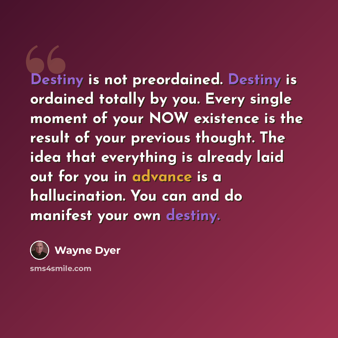 “Destiny is not preordained. Destiny is ordained totally by you. Every single moment of your NOW existence is the result of your previous thought. The idea that everything is already laid out for you in advance is a hallucination. You can and do manifest your own destiny.” quote by Wayne Dyer