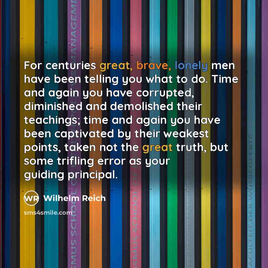 “For centuries great, brave, lonely men have been telling you what to do. Time and again you have corrupted, diminished and demolished their teachings; time and again you have been captivated by their weakest points, taken not the great truth, but some trifling error as your guiding principal.” quote by Wilhelm Reich