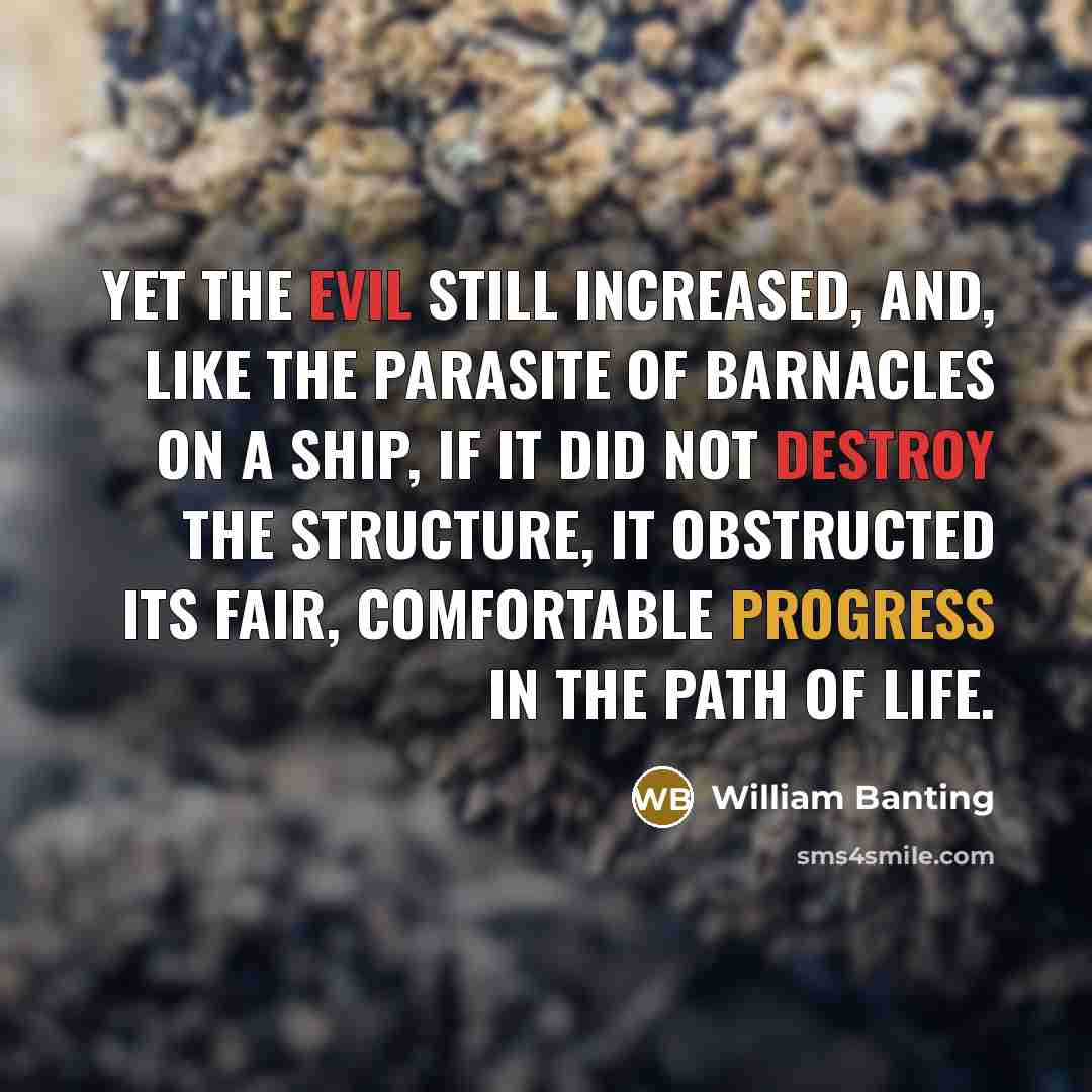 “Yet the evil still increased, and, like the parasite of barnacles on a ship, if it did not destroy the structure, it obstructed its fair, comfortable progress in the path of life.” quote by William Banting