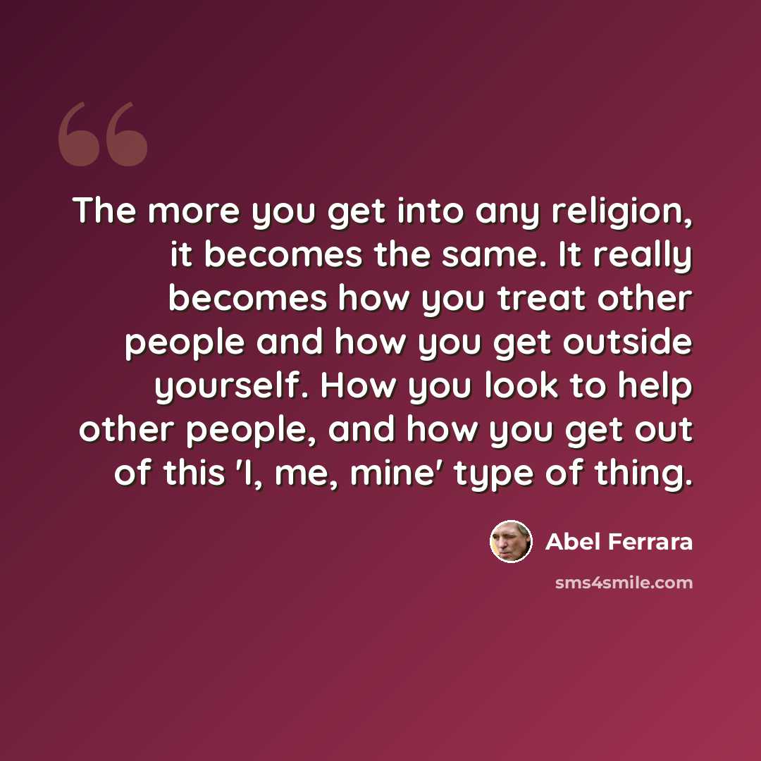 “The more you get into any religion, it becomes the same. It really becomes how you treat other people and how you get outside yourself. How you look to help other people, and how you get out of this 'I, me, mine' type of thing.” quote by Abel Ferrara