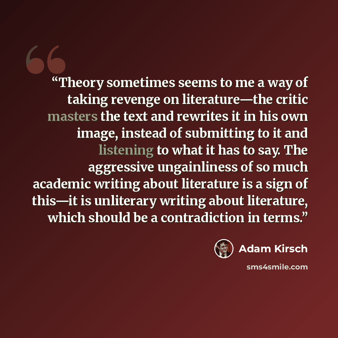 “Theory sometimes seems to me a way of taking revenge on literature—the critic masters the text and rewrites it in his own image, instead of submitting to it and listening to what it has to say. The aggressive ungainliness of so much academic writing about literature is a sign of this—it is…” quote by Adam Kirsch