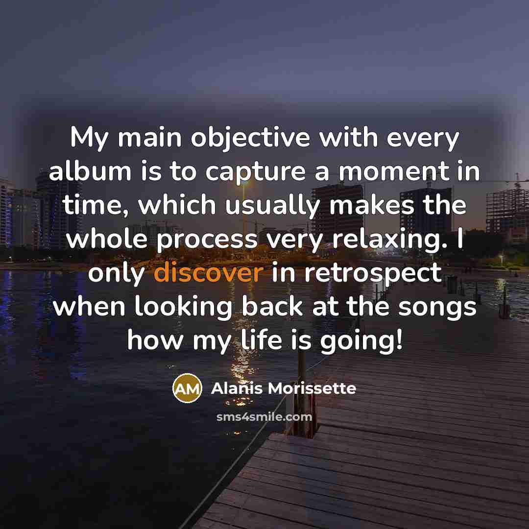 “My main objective with every album is to capture a moment in time, which usually makes the whole process very relaxing. I only discover in retrospect when looking back at the songs how my life is going!” quote by Alanis Morissette