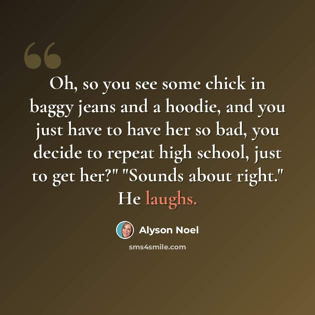 “Oh, so you see some chick in baggy jeans and a hoodie, and you just have to have her so bad, you decide to repeat high school, just to get her?" "Sounds about right." He laughs.” quote by Alyson Noel