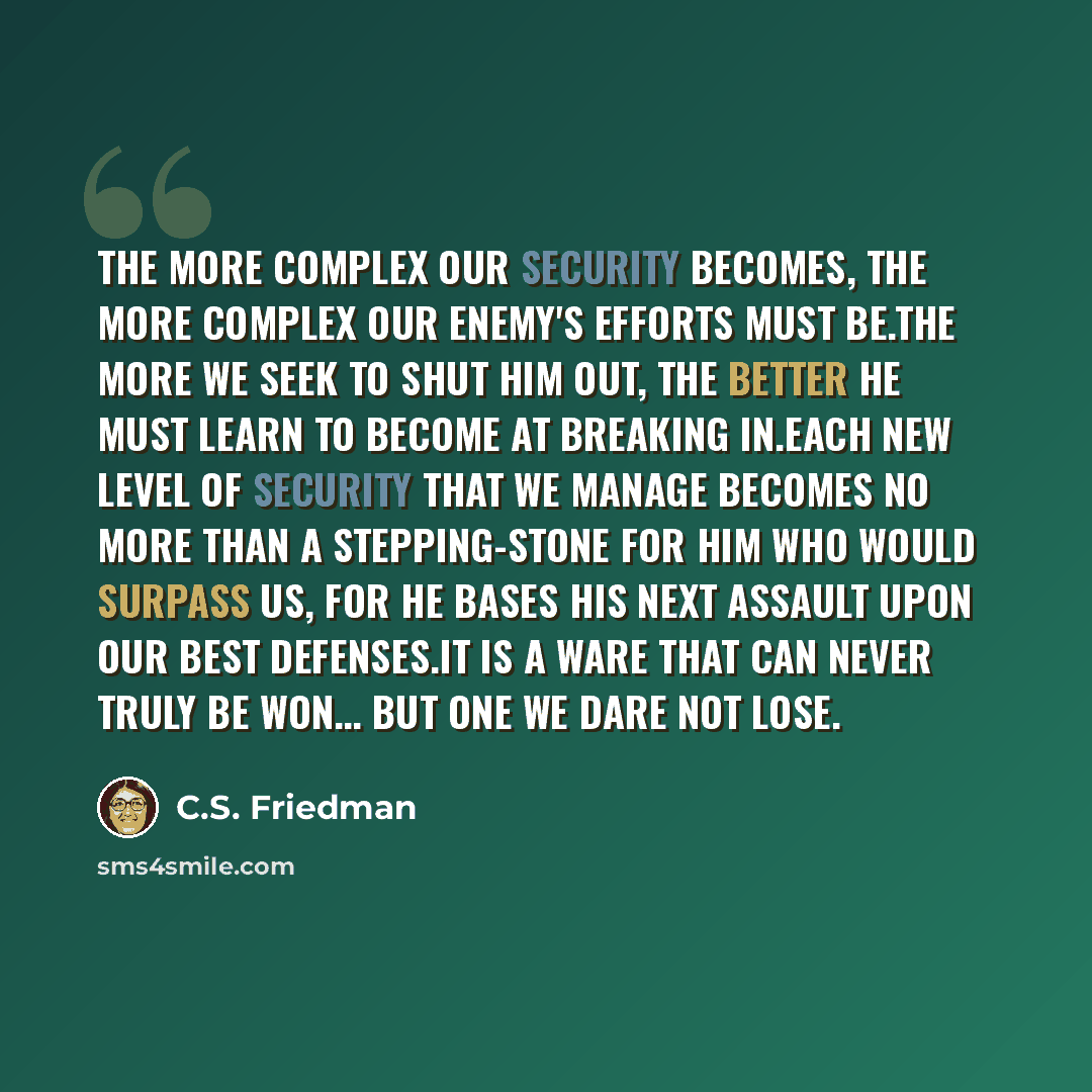 “The more complex our security becomes, the more complex our enemy's efforts must be.The more we seek to shut him out, the better he must learn to become at breaking in.Each new level of security that we manage becomes no more than a stepping-stone for him who would surpass us, for he bases his…” quote by C.S. Friedman