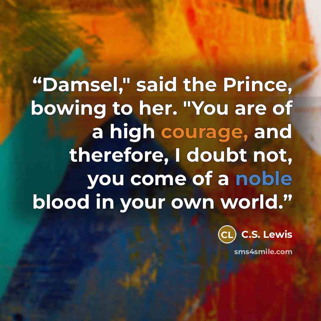 “Damsel," said the Prince, bowing to her. "You are of a high courage, and therefore, I doubt not, you come of a noble blood in your own world.” quote by C.S. Lewis