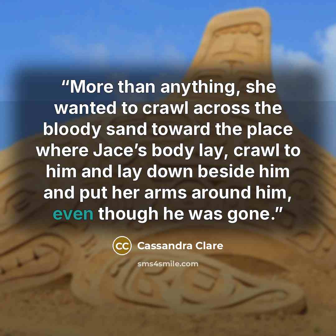 “More than anything, she wanted to crawl across the bloody sand toward the place where Jace’s body lay, crawl to him and lay down beside him and put her arms around him, even though he was gone.” quote by Cassandra Clare