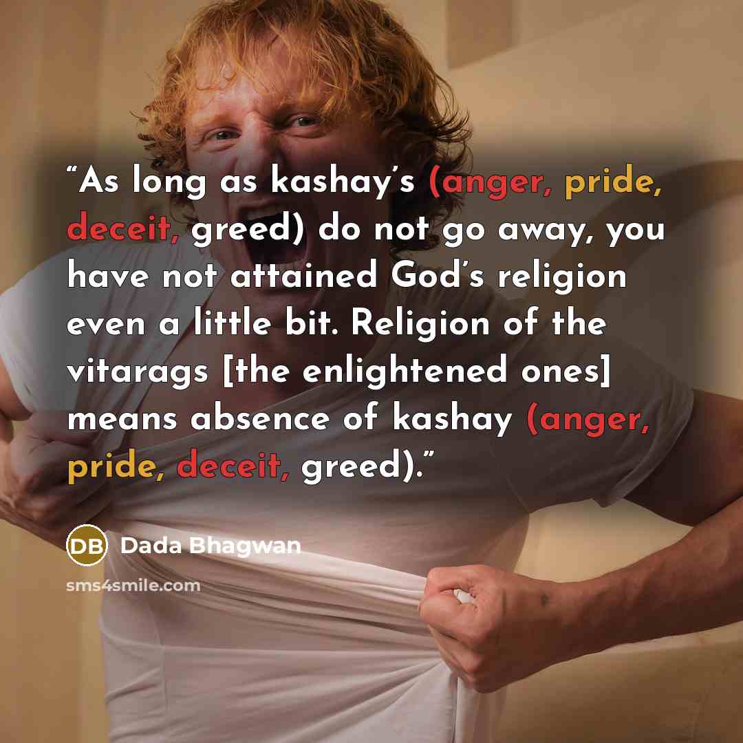 “As long as kashay’s (anger, pride, deceit, greed) do not go away, you have not attained God’s religion even a little bit. Religion of the vitarags [the enlightened ones] means absence of kashay (anger, pride, deceit, greed).” quote by Dada Bhagwan