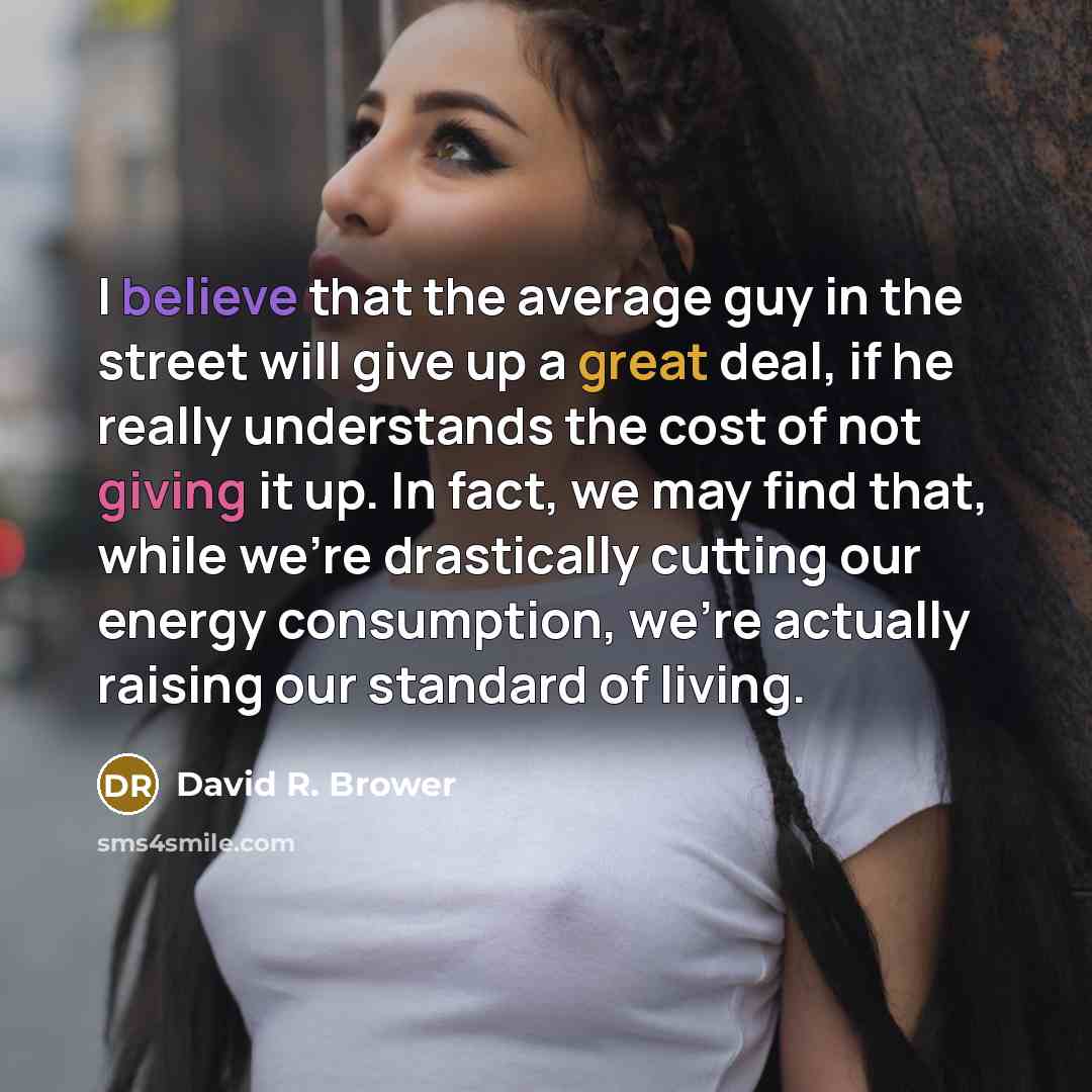 “I believe that the average guy in the street will give up a great deal, if he really understands the cost of not giving it up. In fact, we may find that, while we're drastically cutting our energy consumption, we're actually raising our standard of living.” quote by David R. Brower