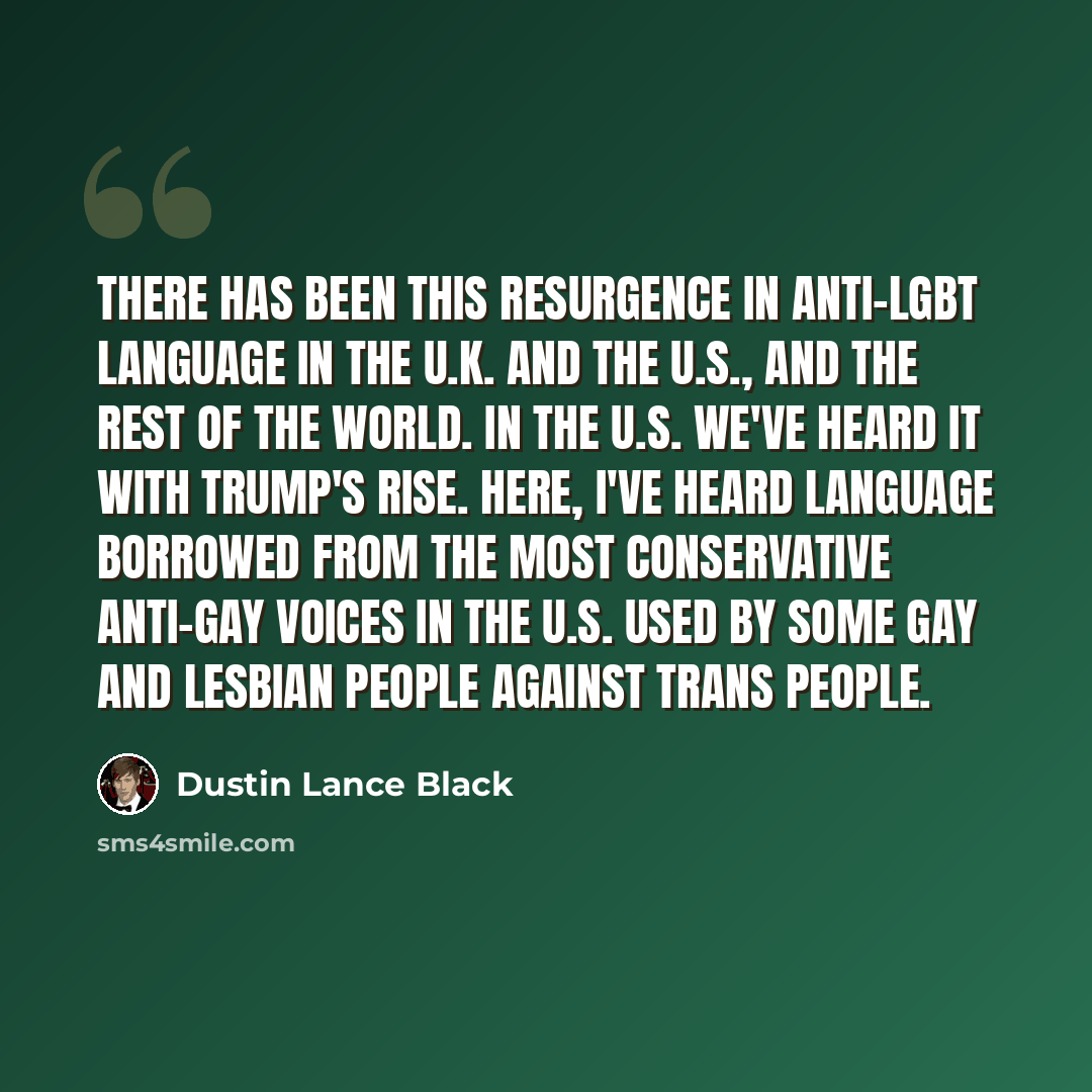 “There has been this resurgence in anti-LGBT language in the U.K. and the U.S., and the rest of the world. In the U.S. we've heard it with Trump's rise. Here, I've heard language borrowed from the most conservative anti-gay voices in the U.S. used by some gay and lesbian people against trans people.” quote by Dustin Lance Black