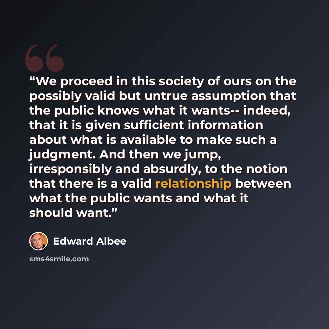 “We proceed in this society of ours on the possibly valid but untrue assumption that the public knows what it wants-- indeed, that it is given sufficient information about what is available to make such a judgment. And then we jump, irresponsibly and absurdly, to the notion that there is a valid…” quote by Edward Albee