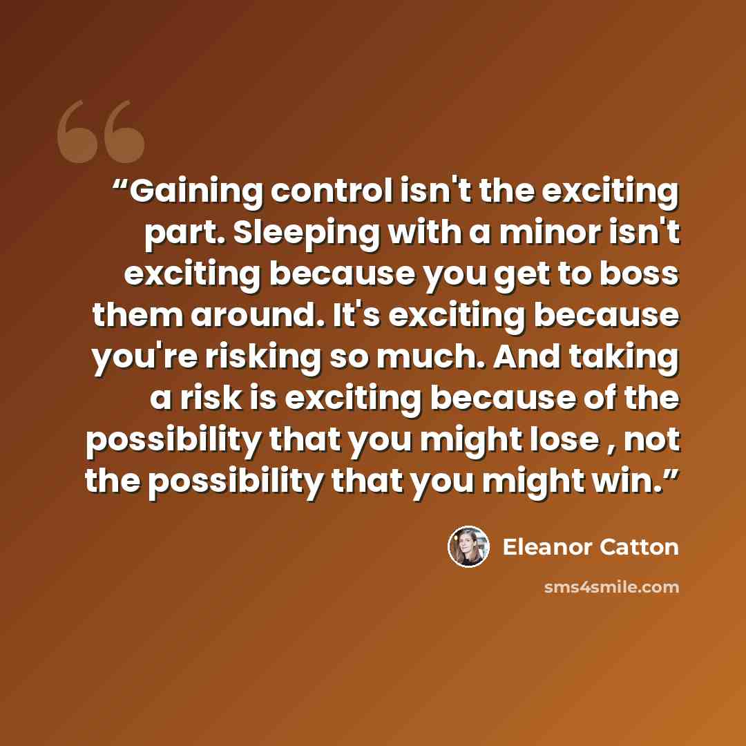 “Gaining control isn't the exciting part. Sleeping with a minor isn't exciting because you get to boss them around. It's exciting because you're risking so much. And taking a risk is exciting because of the possibility that you might lose , not the possibility that you might win.” quote by Eleanor Catton