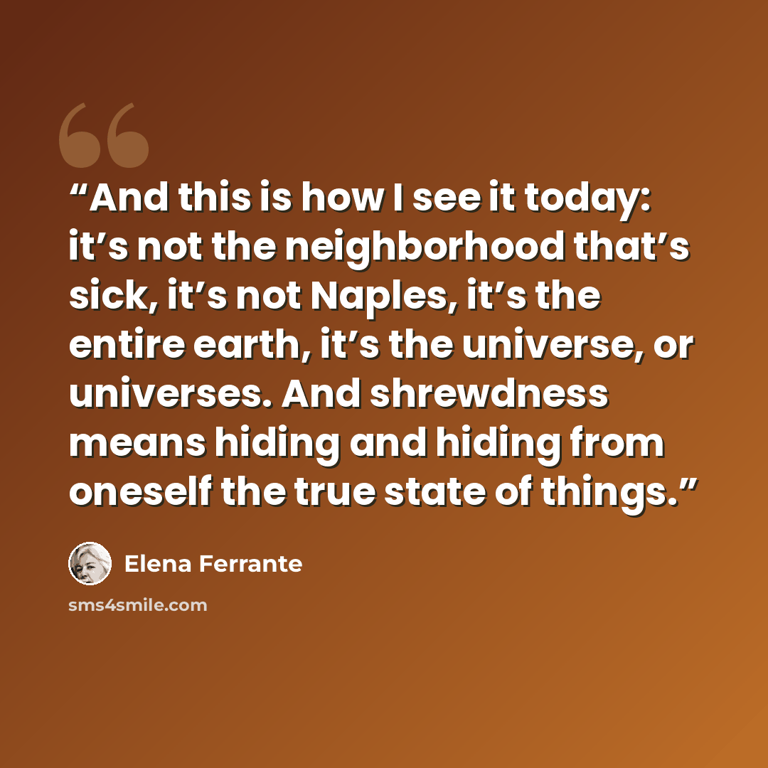 “And this is how I see it today: it’s not the neighborhood that’s sick, it’s not Naples, it’s the entire earth, it’s the universe, or universes. And shrewdness means hiding and hiding from oneself the true state of things.” quote by Elena Ferrante