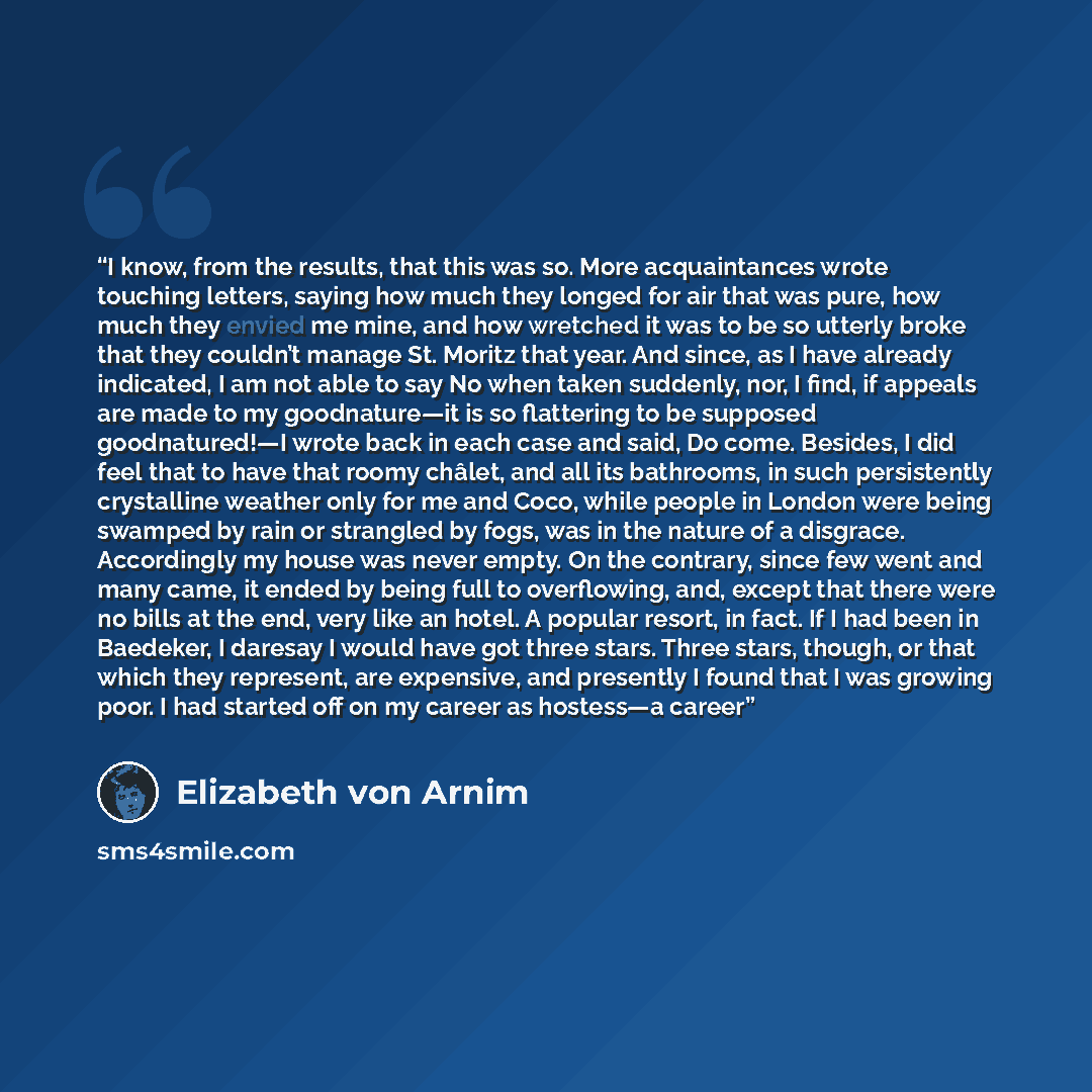 “I know, from the results, that this was so. More acquaintances wrote touching letters, saying how much they longed for air that was pure, how much they envied me mine, and how wretched it was to be so utterly broke that they couldn’t manage St. Moritz that year. And since, as I have already…” quote by Elizabeth von Arnim