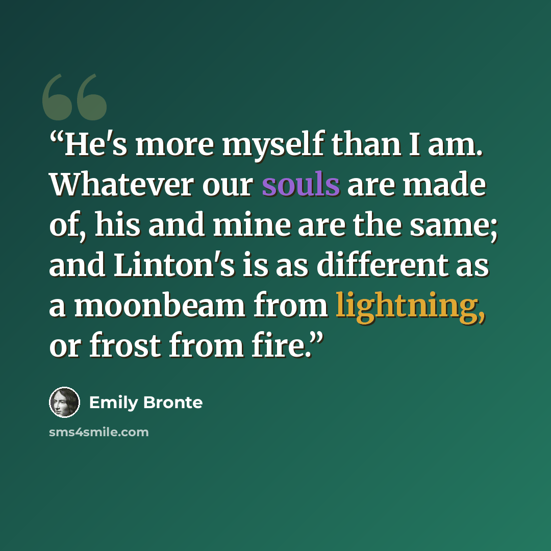 “He's more myself than I am. Whatever our souls are made of, his and mine are the same; and Linton's is as different as a moonbeam from lightning, or frost from fire.” quote by Emily Brontë