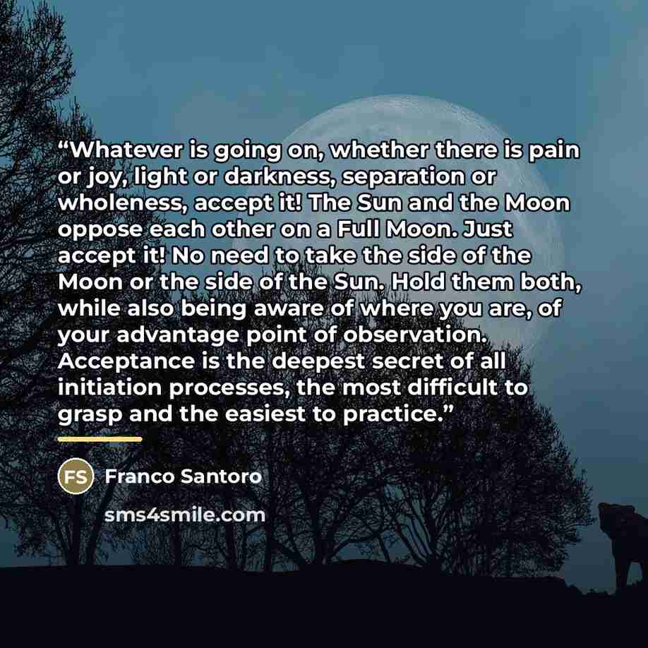 “Whatever is going on, whether there is pain or joy, light or darkness, separation or wholeness, accept it! The Sun and the Moon oppose each other on a Full Moon. Just accept it! No need to take the side of the Moon or the side of the Sun. Hold them both, while also being aware of where you are, of…” quote by Franco Santoro