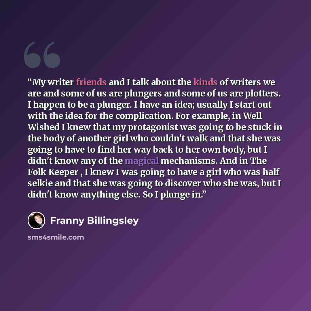 “My writer friends and I talk about the kinds of writers we are and some of us are plungers and some of us are plotters. I happen to be a plunger. I have an idea; usually I start out with the idea for the complication. For example, in Well Wished I knew that my protagonist was going to be stuck in…” quote by Franny Billingsley