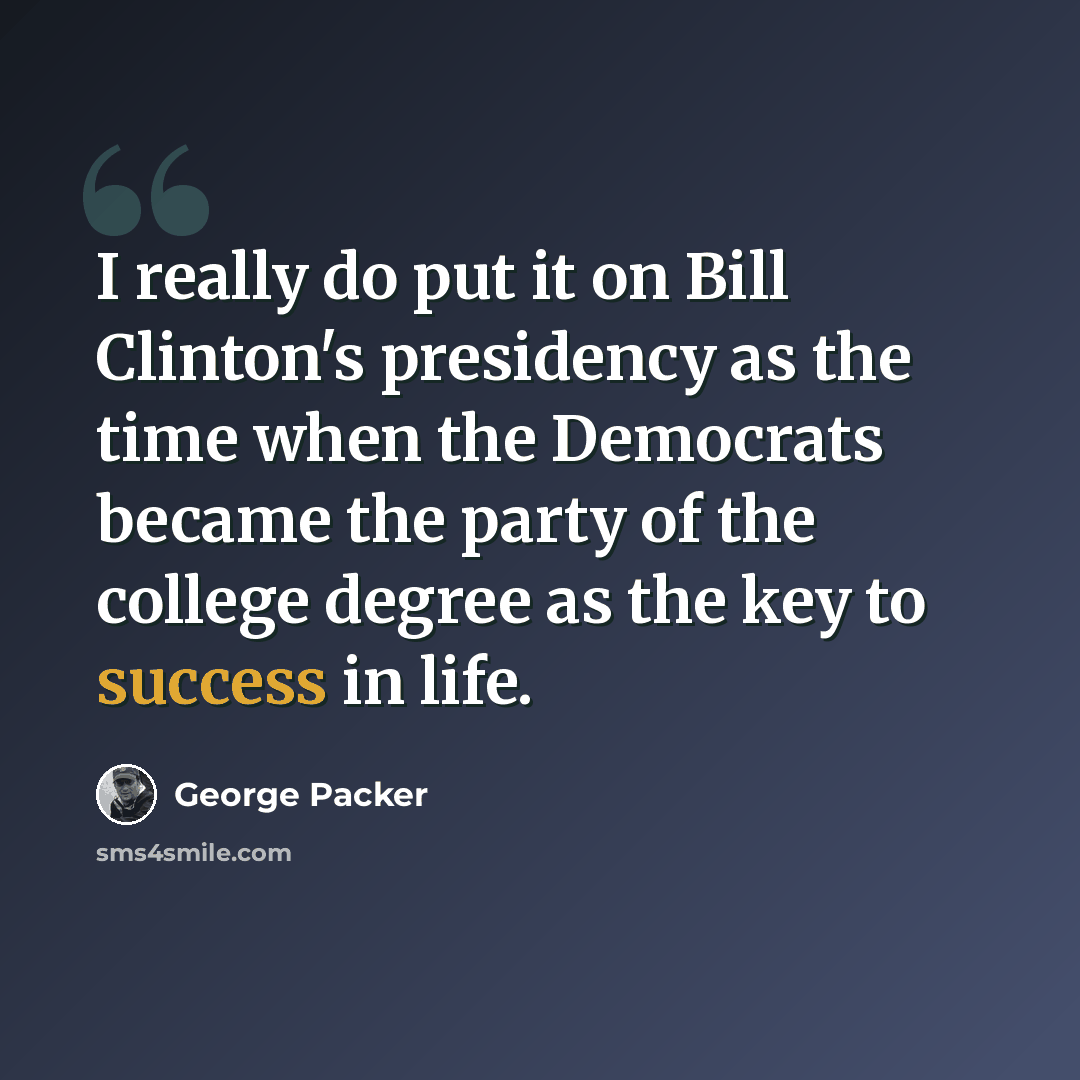 “I really do put it on Bill Clinton's presidency as the time when the Democrats became the party of the college degree as the key to success in life.” quote by George Packer
