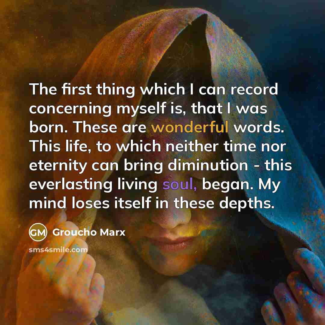 “The first thing which I can record concerning myself is, that I was born. These are wonderful words. This life, to which neither time nor eternity can bring diminution - this everlasting living soul, began. My mind loses itself in these depths.” quote by Groucho Marx