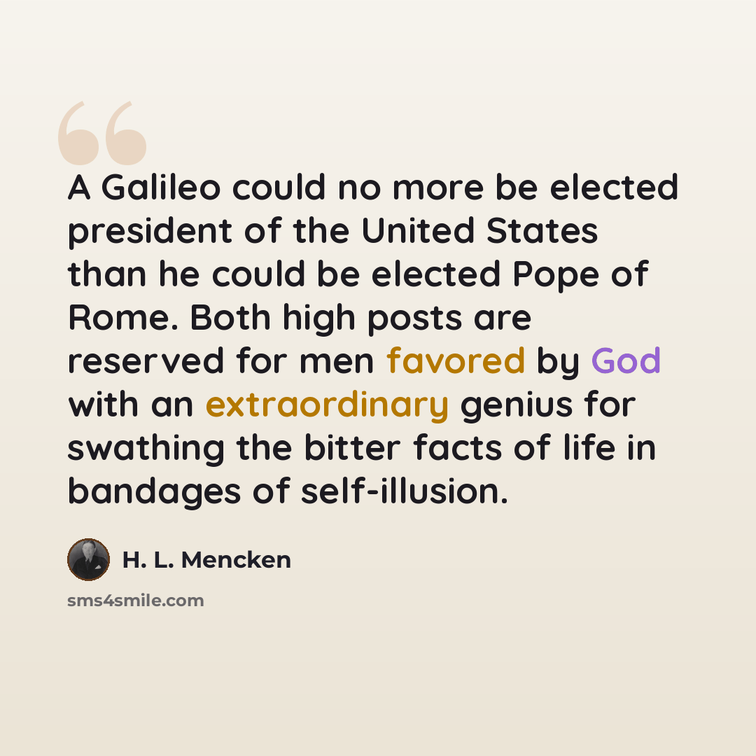 “A Galileo could no more be elected president of the United States than he could be elected Pope of Rome. Both high posts are reserved for men favored by God with an extraordinary genius for swathing the bitter facts of life in bandages of self-illusion.” quote by H. L. Mencken
