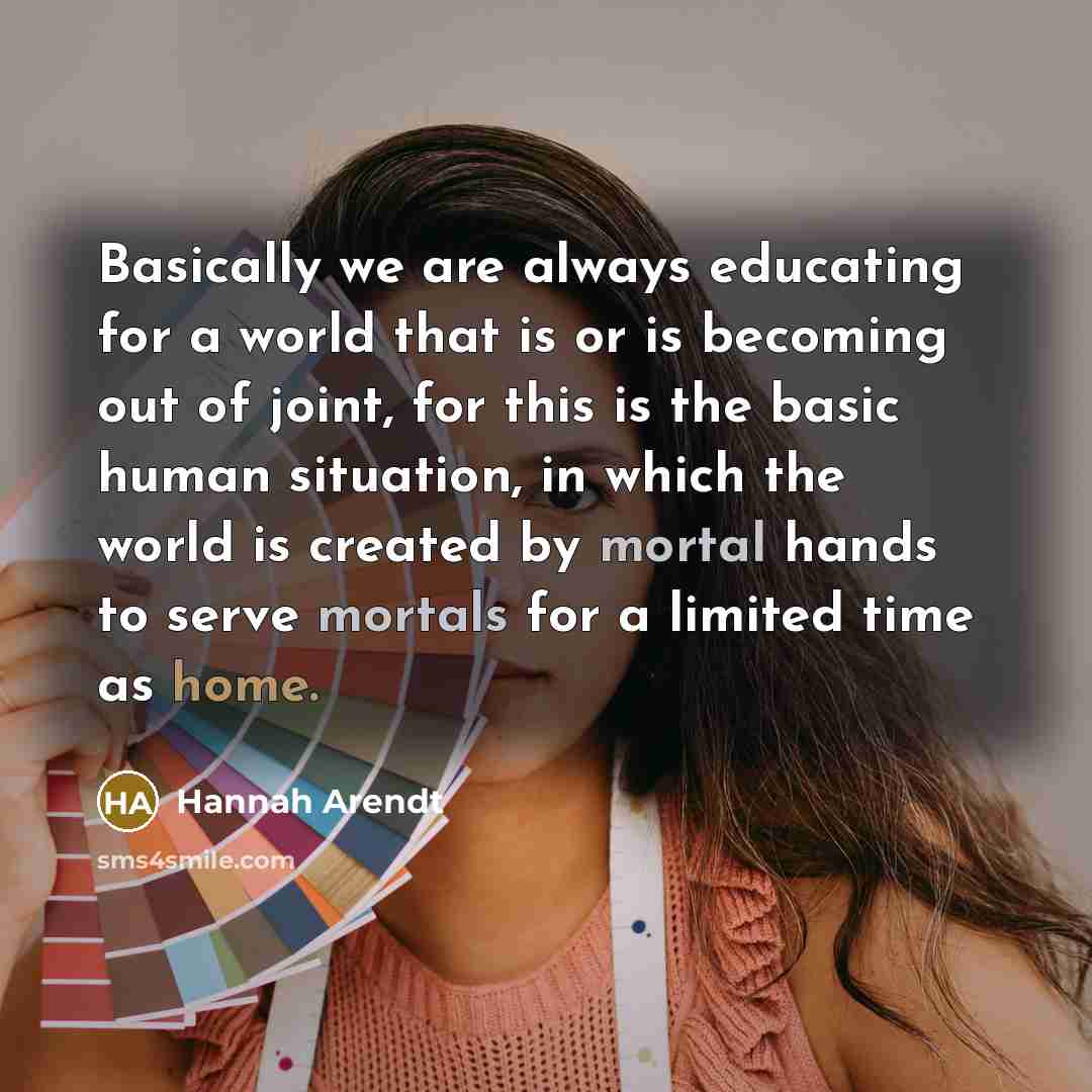 “Basically we are always educating for a world that is or is becoming out of joint, for this is the basic human situation, in which the world is created by mortal hands to serve mortals for a limited time as home.” quote by Hannah Arendt