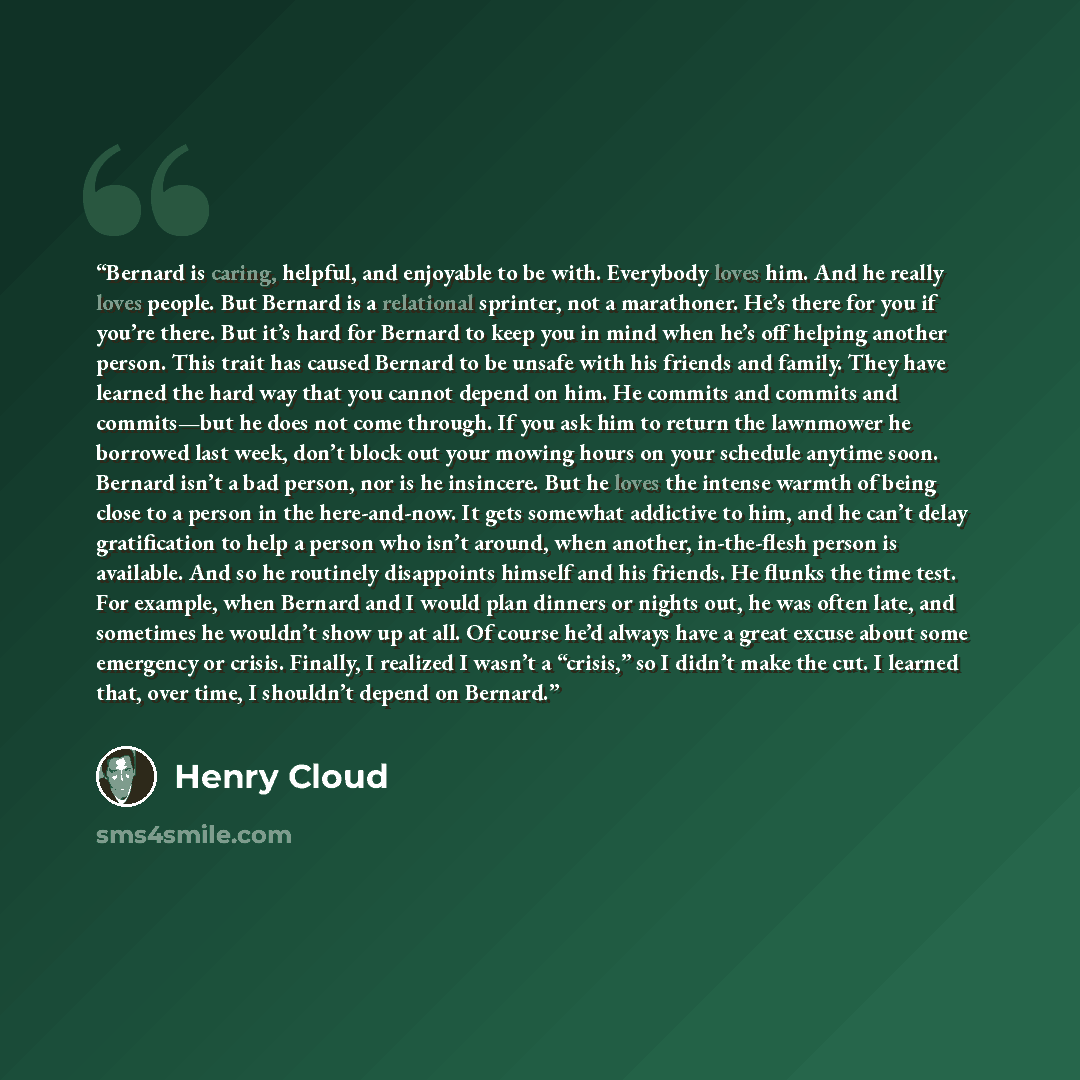 “Bernard is caring, helpful, and enjoyable to be with. Everybody loves him. And he really loves people. But Bernard is a relational sprinter, not a marathoner. He’s there for you if you’re there. But it’s hard for Bernard to keep you in mind when he’s off helping another person. This trait has…” quote by Henry Cloud