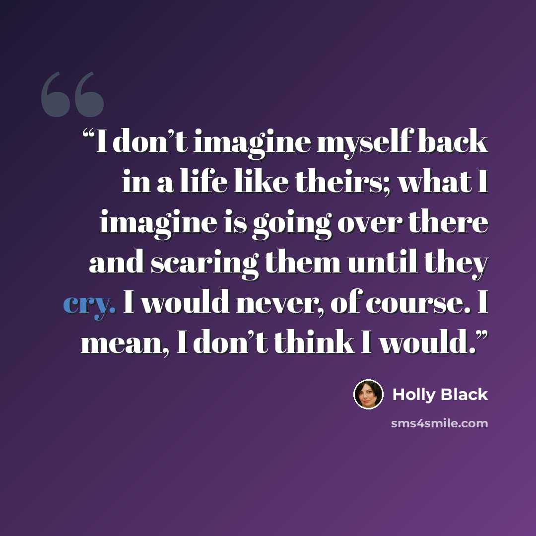 “I don’t imagine myself back in a life like theirs; what I imagine is going over there and scaring them until they cry. I would never, of course. I mean, I don’t think I would.” quote by Holly Black
