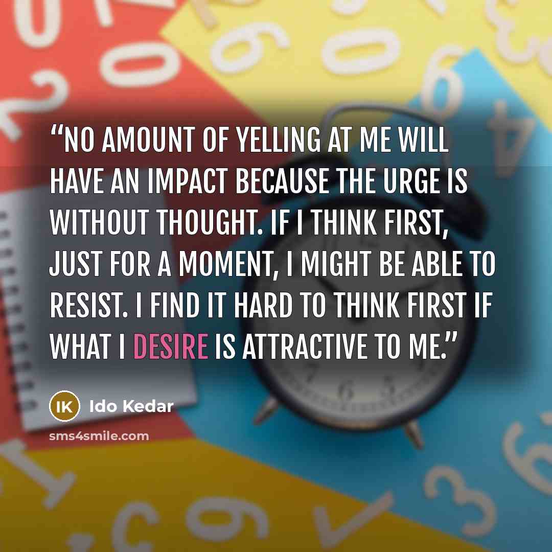 “No amount of yelling at me will have an impact because the urge is without thought. If I think first, just for a moment, I might be able to resist. I find it hard to think first if what I desire is attractive to me.” quote by Ido Kedar