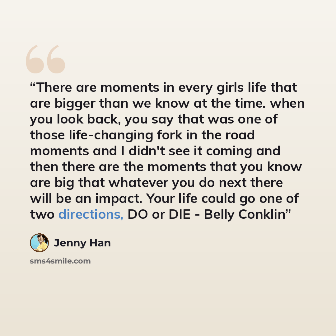 “There are moments in every girls life that are bigger than we know at the time. when you look back, you say that was one of those life-changing fork in the road moments and I didn't see it coming and then there are the moments that you know are big that whatever you do next there will be an…” quote by jenny han