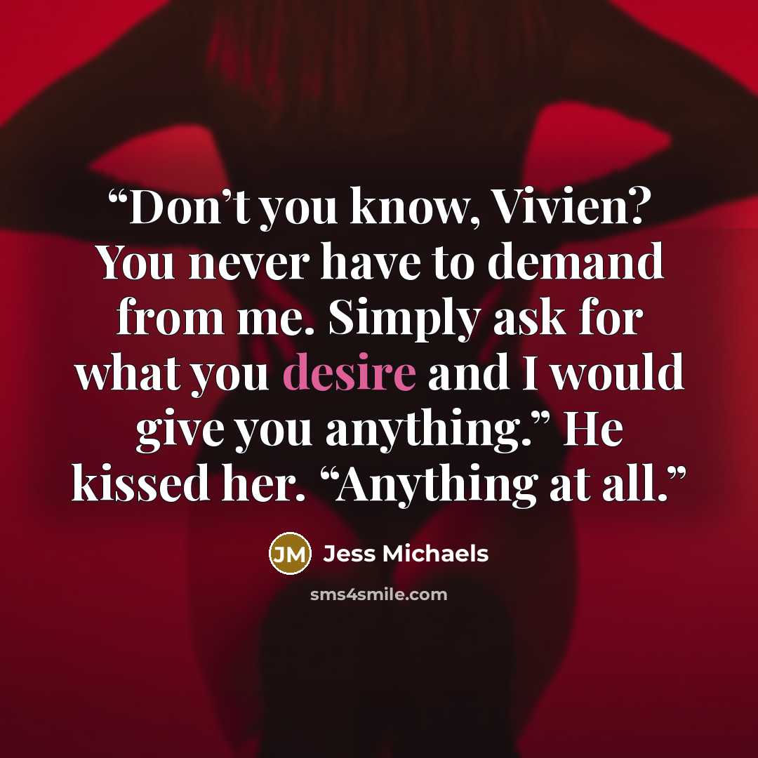“Don’t you know, Vivien? You never have to demand from me. Simply ask for what you desire and I would give you anything.” He kissed her. “Anything at all.” quote by Jess Michaels