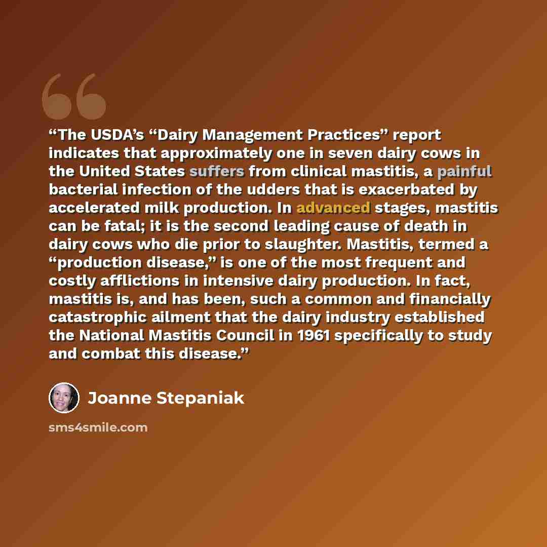 “The USDA’s “Dairy Management Practices” report indicates that approximately one in seven dairy cows in the United States suffers from clinical mastitis, a painful bacterial infection of the udders that is exacerbated by accelerated milk production. In advanced stages, mastitis can be fatal; it is…” quote by Joanne Stepaniak