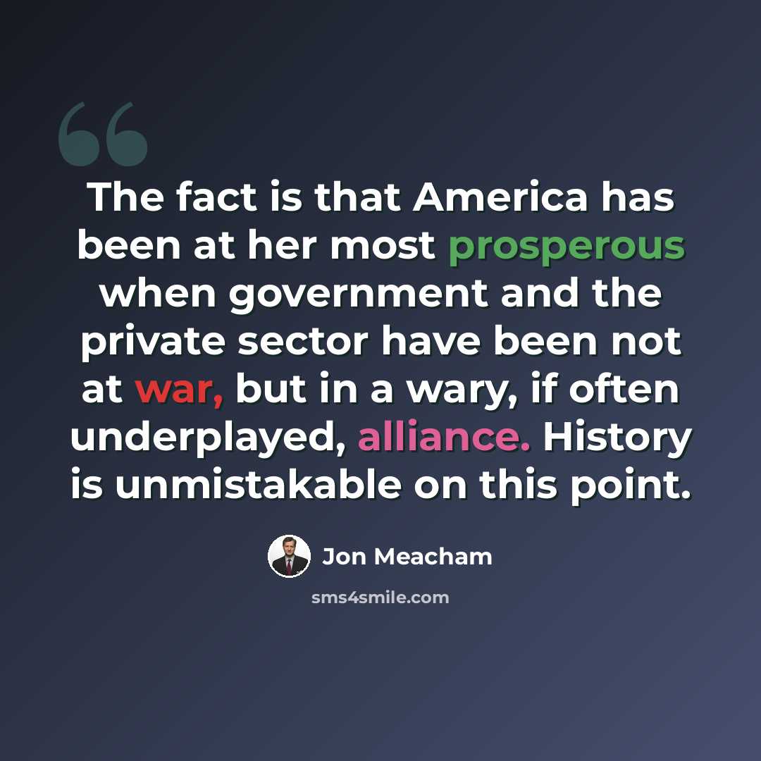 “The fact is that America has been at her most prosperous when government and the private sector have been not at war, but in a wary, if often underplayed, alliance. History is unmistakable on this point.” quote by Jon Meacham