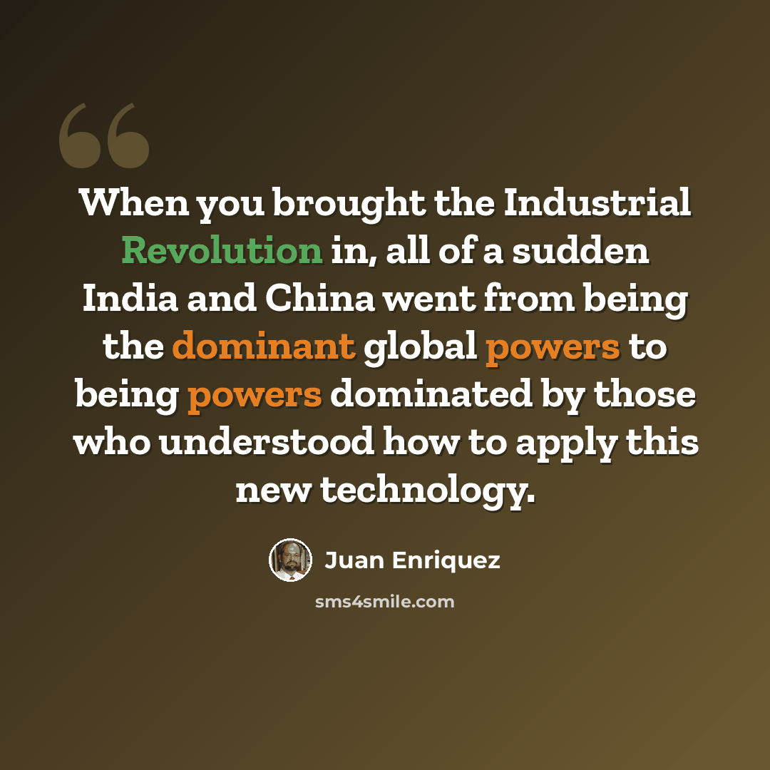 “When you brought the Industrial Revolution in, all of a sudden India and China went from being the dominant global powers to being powers dominated by those who understood how to apply this new technology.” quote by Juan Enriquez