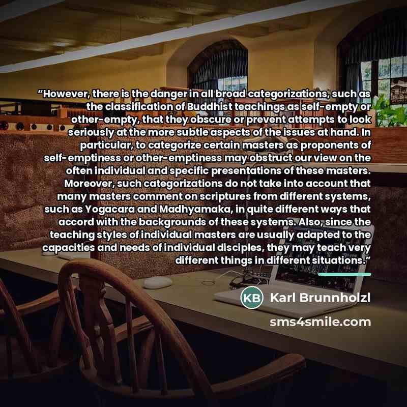 “However, there is the danger in all broad categorizations, such as the classification of Buddhist teachings as self-empty or other-empty, that they obscure or prevent attempts to look seriously at the more subtle aspects of the issues at hand. In particular, to categorize certain masters as…” quote by Karl Brunnholzl