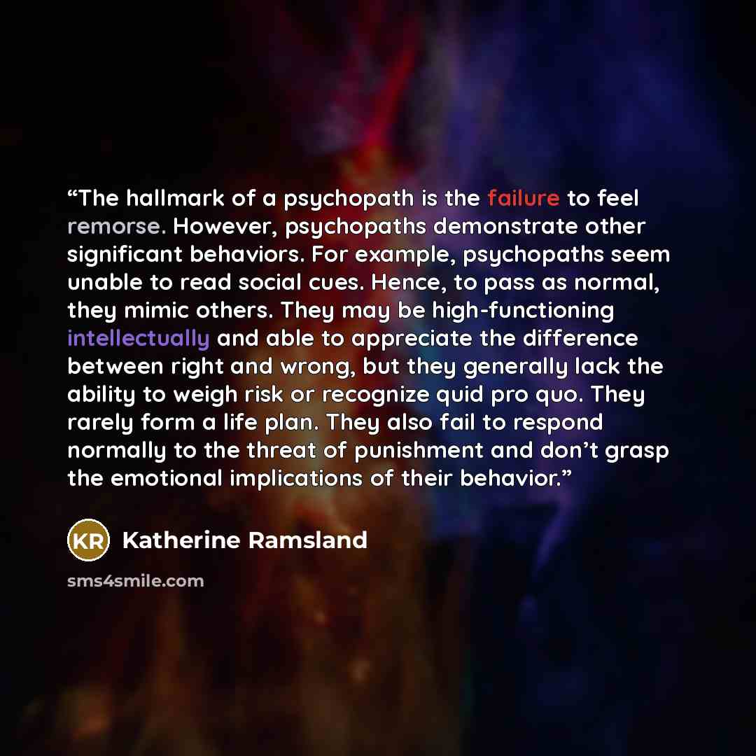“The hallmark of a psychopath is the failure to feel remorse. However, psychopaths demonstrate other significant behaviors. For example, psychopaths seem unable to read social cues. Hence, to pass as normal, they mimic others. They may be high-functioning intellectually and able to appreciate the…” quote by Katherine Ramsland