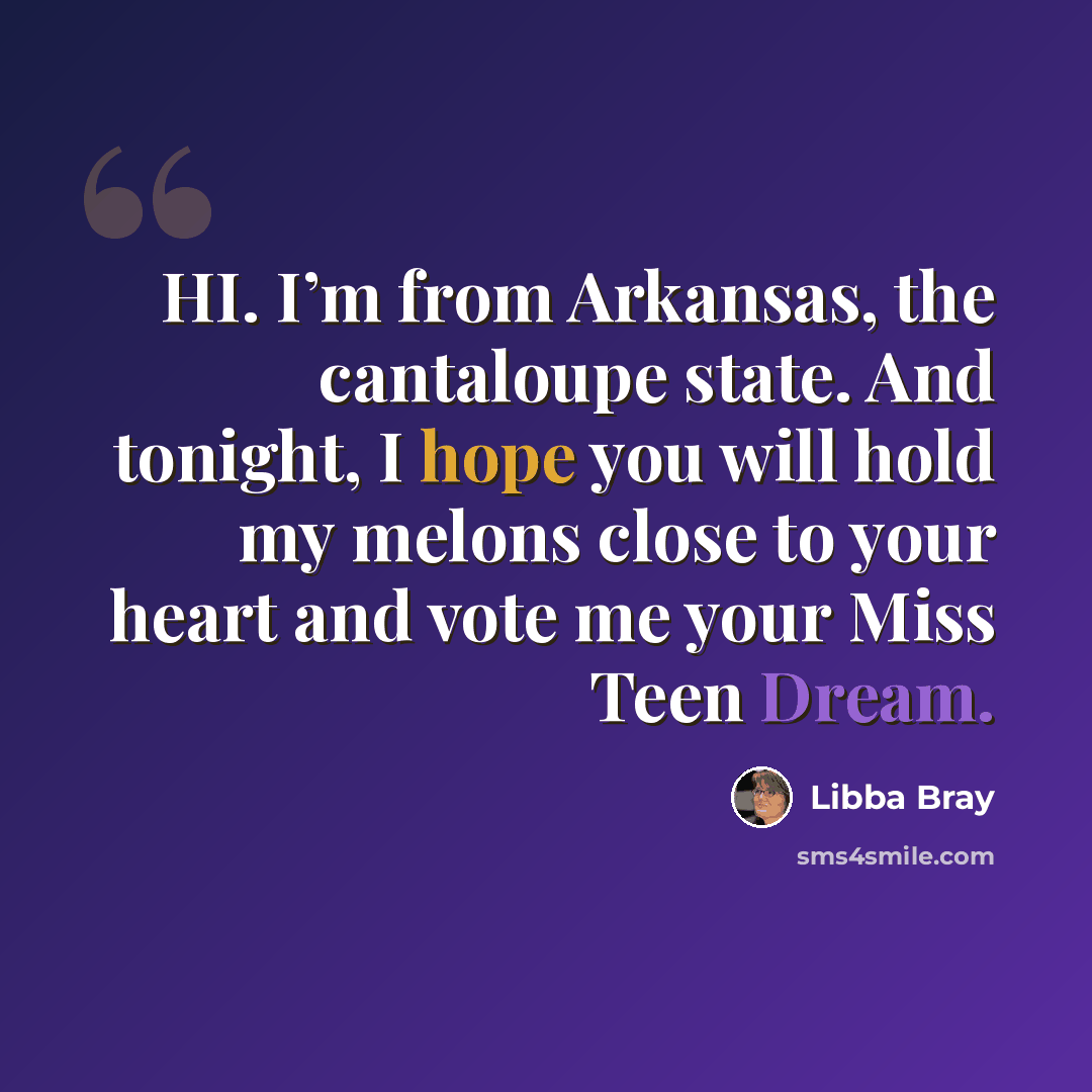 “HI. I’m from Arkansas, the cantaloupe state. And tonight, I hope you will hold my melons close to your heart and vote me your Miss Teen Dream.” quote by Libba Bray